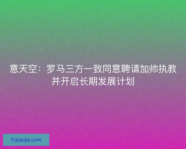 意天空：罗马三方一致同意聘请加帅执教并开启长期发展计划