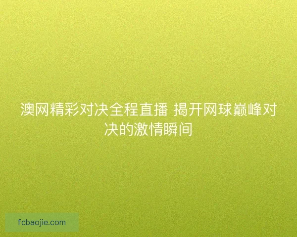 澳网精彩对决全程直播 揭开网球巅峰对决的激情瞬间