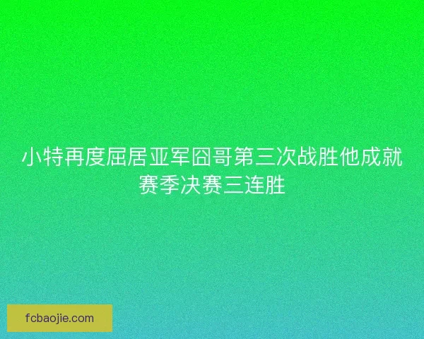 小特再度屈居亚军囧哥第三次战胜他成就赛季决赛三连胜