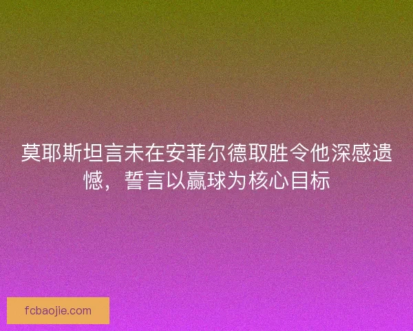 莫耶斯坦言未在安菲尔德取胜令他深感遗憾,誓言以赢球为核心目标 莫耶斯坦言未在安菲尔德取胜令他深感遗憾,誓言以赢球为核心目标