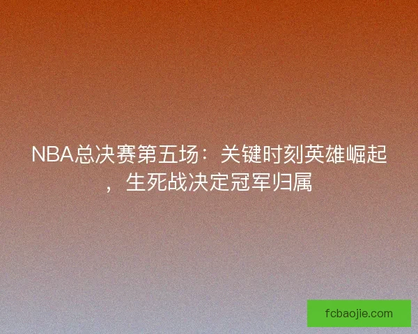NBA总决赛第五场：关键时刻英雄崛起，生死战决定冠军归属