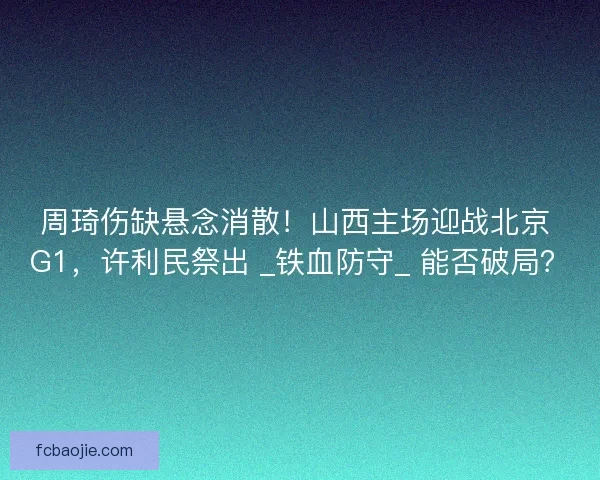 周琦伤缺悬念消散！山西主场迎战北京 G1，许利民祭出 _铁血防守_ 能否破局？