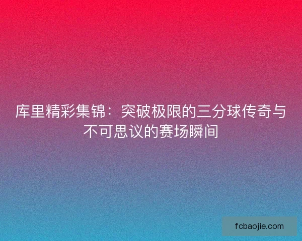 库里精彩集锦：突破极限的三分球传奇与不可思议的赛场瞬间
