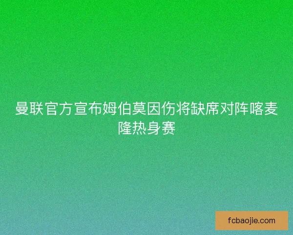 曼联官方宣布姆伯莫因伤将缺席对阵喀麦隆热身赛 曼联官方宣布姆伯莫因伤将缺席对阵喀麦隆热身赛