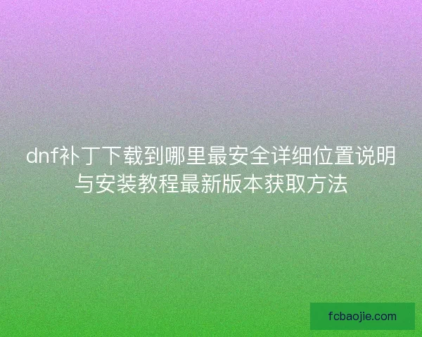 dnf补丁下载到哪里最安全详细位置说明与安装教程最新版本获取方法