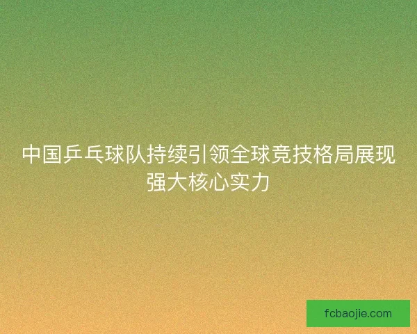 中国乒乓球队持续引领全球竞技格局展现强大核心实力