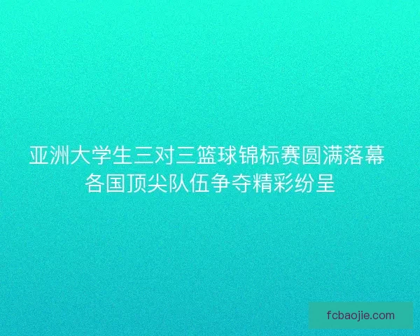 亚洲大学生三对三篮球锦标赛圆满落幕 各国顶尖队伍争夺精彩纷呈 亚洲大学生三对三篮球锦标赛圆满落幕 各国顶尖队伍争夺精彩纷呈