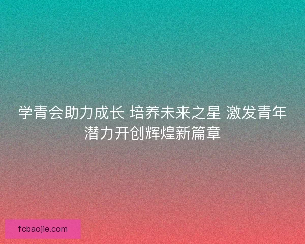学青会助力成长 培养未来之星 激发青年潜力开创辉煌新篇章