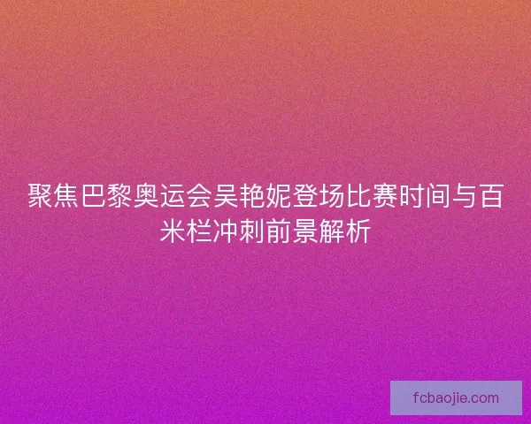 聚焦巴黎奥运会吴艳妮登场比赛时间与百米栏冲刺前景解析