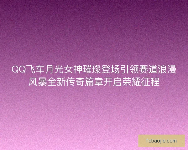 QQ飞车月光女神璀璨登场引领赛道浪漫风暴全新传奇篇章开启荣耀征程