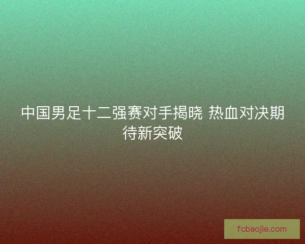 中国男足十二强赛对手揭晓 热血对决期待新突破