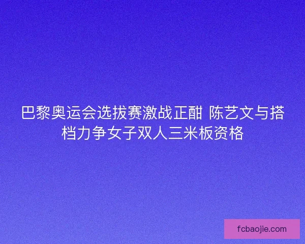 巴黎奥运会选拔赛激战正酣 陈艺文与搭档力争女子双人三米板资格 巴黎奥运会选拔赛激战正酣 陈艺文与搭档力争女子双人三米板资格