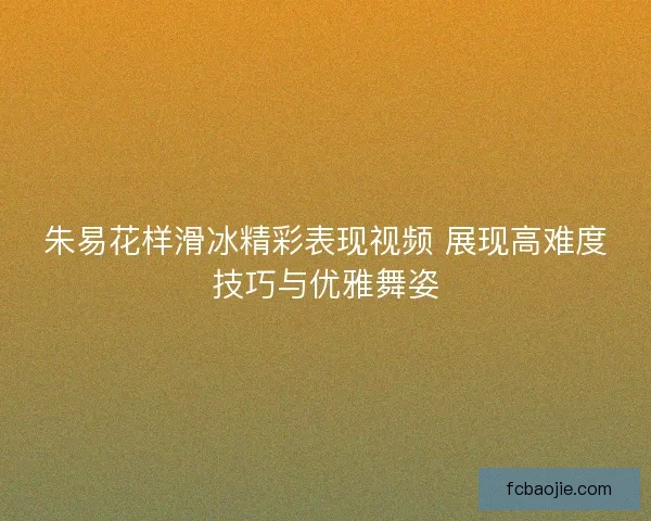 朱易花样滑冰精彩表现视频 展现高难度技巧与优雅舞姿