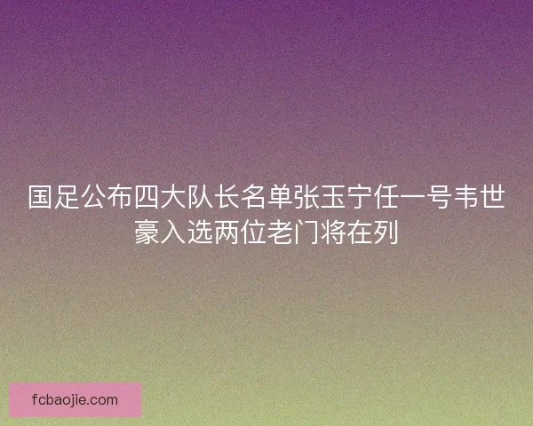 国足公布四大队长名单张玉宁任一号韦世豪入选两位老门将在列
