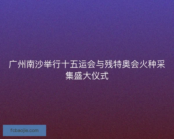 广州南沙举行十五运会与残特奥会火种采集盛大仪式