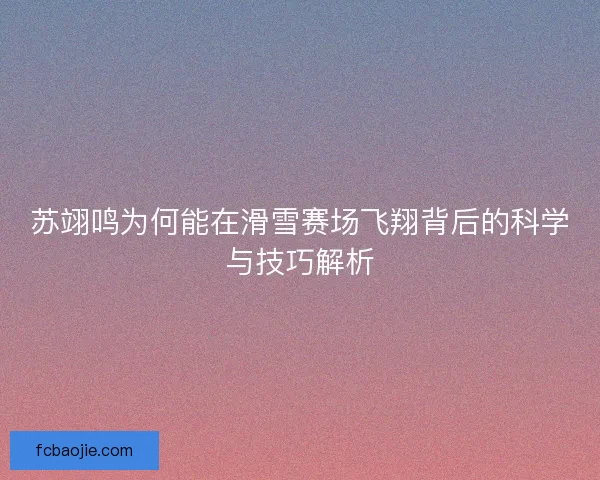 苏翊鸣为何能在滑雪赛场飞翔背后的科学与技巧解析 苏翊鸣为何能在滑雪赛场飞翔背后的科学与技巧解析