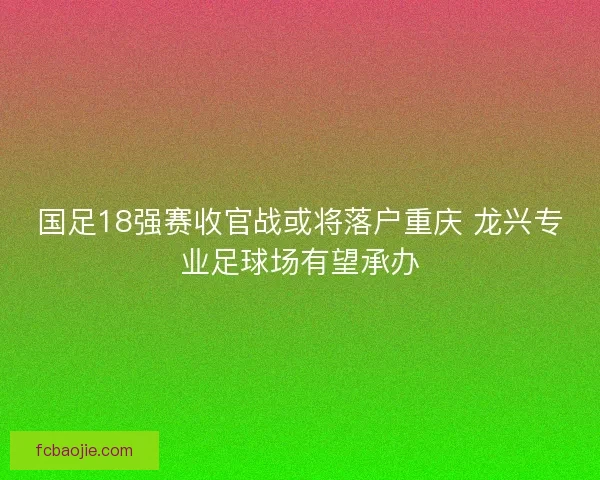 国足18强赛收官战或将落户重庆 龙兴专业足球场有望承办