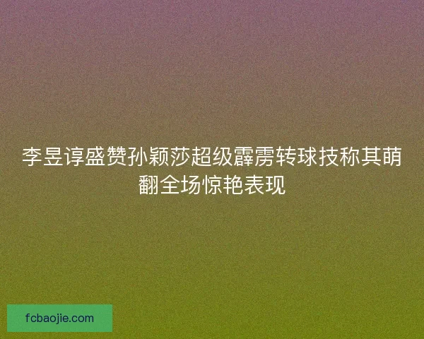 李昱谆盛赞孙颖莎超级霹雳转球技称其萌翻全场惊艳表现