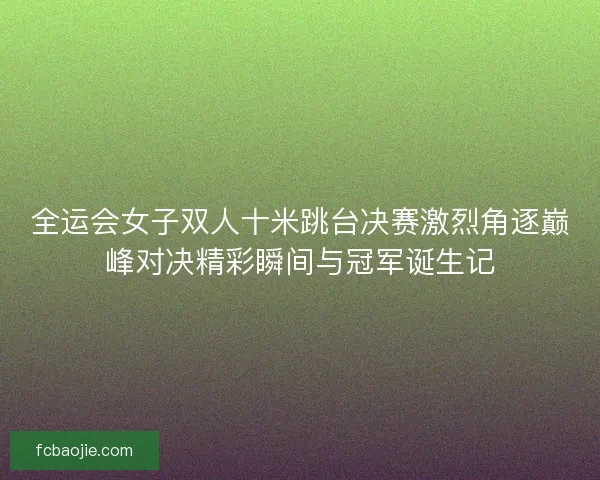 全运会女子双人十米跳台决赛激烈角逐巅峰对决精彩瞬间与冠军诞生记