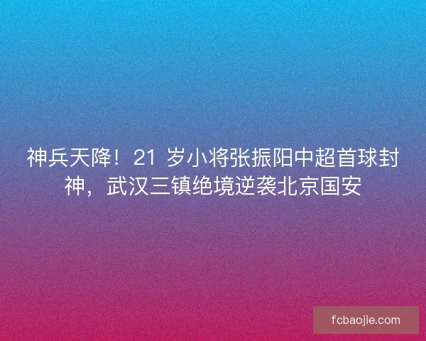 神兵天降！21 岁小将张振阳中超首球封神，武汉三镇绝境逆袭北京国安